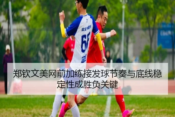 郑钦文美网前加练接发球节奏与底线稳定性成胜负关键